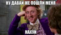 Ну давай же пошли меня НАХУЙ