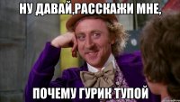 Ну давай,расскажи мне, почему гурик тупой