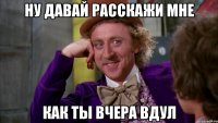 ну давай расскажи мне как ты вчера вдул