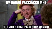 Ну давай расскажи мне что это я о извращениях думаю