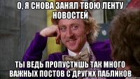 О, Я СНОВА ЗАНЯЛ ТВОЮ ЛЕНТУ НОВОСТЕЙ ТЫ ВЕДЬ ПРОПУСТИШЬ ТАК МНОГО ВАЖНЫХ ПОСТОВ С ДРУГИХ ПАБЛИКОВ