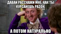 Давай расскажи мне, как ты курсанешь разок. А потом натурально