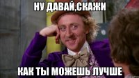 Ну давай,скажи как ты можешь лучше