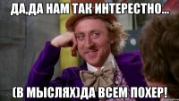 да,да нам так интерестно... (в мыслях)да всем похер!