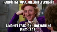 Какой ты гома...ой...интересный! А может трах...ой... поехали ко мне?...бля...