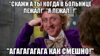 "Скажи а ты когда в больнице лежал!" "Я лежал...!" "Агагагагага как смешно!"
