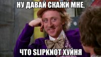 Ну давай скажи мне, что Slipknot хуйня