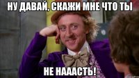 Ну давай, скажи мне что ты Не нааасть!
