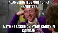 Абамушка тебе моя попка нравится? А это не важно.сыктым сыктым сделаем.