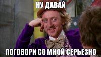 ну давай поговори со мной серьезно