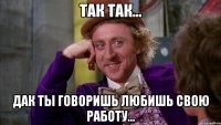 так так... дак ты говоришь любишь свою работу...