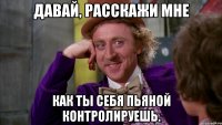 Давай, расскажи мне Как ты себя пьяной контролируешь.