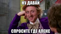 ну давай спросите где алекс