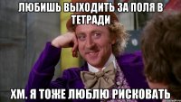 любишь выходить за поля в тетради хм. я тоже люблю рисковать