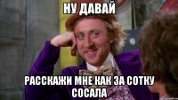 Ну давай Расскажи мне как за сотку сосала
