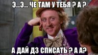 Э...э... че там у тебя ? А ? А дай дз списать ? А а?