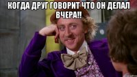Когда друг говорит что он делал вчера!! 
