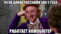 ну ка давай расскажи как у тебя работает компьютер