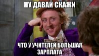 Ну давай скажи что у учителей большая зарплата