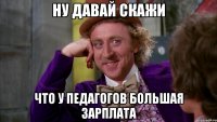 Ну давай скажи что у педагогов большая зарплата