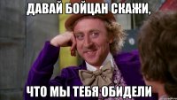 давай Бойцан скажи, что мы тебя обидели