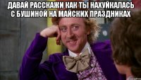 давай расскажи как ты нахуйкалась с Бушиной на майских праздниках 
