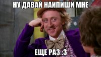 ну давай наипиши мне еще раз :3