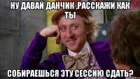 Ну давай Данчик ,расскажи как ты собираешься эту сессию сдать?