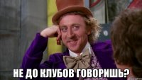  Не до клубов говоришь?