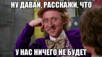 Ну давай, расскажи, что у нас ничего не будет