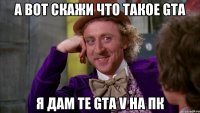 а вот скажи что такое Gta Я дам те Gta V на ПК