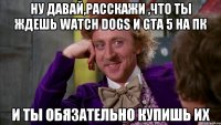 Ну давай,расскажи ,что ты ждешь watch dogs и gta 5 на пк И ты обязательно купишь их