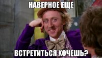 наверное еще встретиться хочешь?
