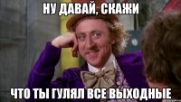 ну давай, скажи что ты гулял все выходные