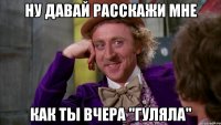 ну давай расскажи мне как ты вчера "гуляла"