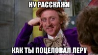 НУ РАССКАЖИ КАК ТЫ ПОЦЕЛОВАЛ ЛЕРУ