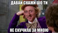 давай скажи шо ти не скучила за мною