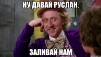 Ну давай Руслан, заливай нам
