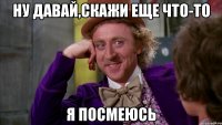 ну давай,скажи еще что-то я посмеюсь