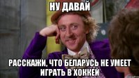 ну давай расскажи, что Беларусь не умеет играть в хоккей