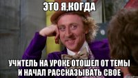 Это я,когда учитель на уроке отошел от темы и начал рассказывать свое