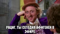  Рациг, ты сегодня афигенен в эфире.