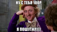 Ну с тебя 100р я пошутил)))
