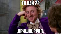 Ти цей ?? Дришщ Руля.