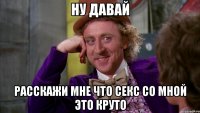 ну давай расскажи мне что секс со мной это круто