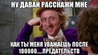 ну давай расскажи мне как ты меня уважаешь после 100000.....предательств
