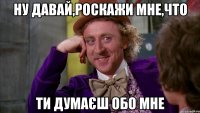 НУ ДАВАЙ,РОСКАЖИ МНЕ,ЧТО ТИ ДУМАЄШ ОБО МНЕ