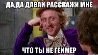 да,да давай расскажи мне что ты не геймер