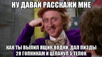 Ну давай расскажи мне Как ты выпил ящик водки, дал пизды 20 гопникам и цепанул 5 телок