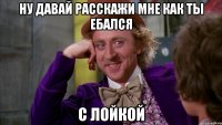 Ну давай расскажи мне как ты ебался с лойкой